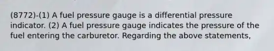 (8772)-(1) A fuel pressure gauge is a differential pressure indicator. (2) A fuel pressure gauge indicates the pressure of the fuel entering the carburetor. Regarding the above statements,