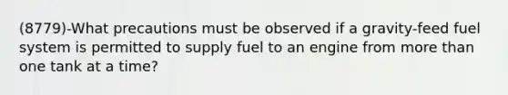 (8779)-What precautions must be observed if a gravity-feed fuel system is permitted to supply fuel to an engine from more than one tank at a time?