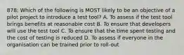 878: Which of the following is MOST likely to be an objective of a pilot project to introduce a test tool? A. To assess if the test tool brings benefits at reasonable cost B. To ensure that developers will use the test tool C. To ensure that the time spent testing and the cost of testing is reduced D. To assess if everyone in the organisation can be trained prior to roll-out