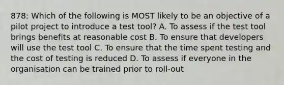 878: Which of the following is MOST likely to be an objective of a pilot project to introduce a test tool? A. To assess if the test tool brings benefits at reasonable cost B. To ensure that developers will use the test tool C. To ensure that the time spent testing and the cost of testing is reduced D. To assess if everyone in the organisation can be trained prior to roll-out