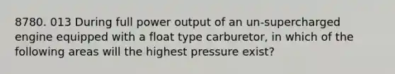 8780. 013 During full power output of an un-supercharged engine equipped with a float type carburetor, in which of the following areas will the highest pressure exist?