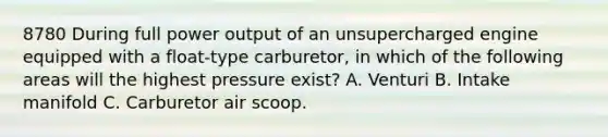 8780 During full power output of an unsupercharged engine equipped with a float-type carburetor, in which of the following areas will the highest pressure exist? A. Venturi B. Intake manifold C. Carburetor air scoop.