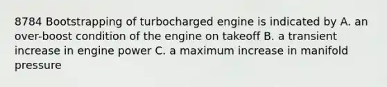 8784 Bootstrapping of turbocharged engine is indicated by A. an over-boost condition of the engine on takeoff B. a transient increase in engine power C. a maximum increase in manifold pressure