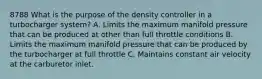 8788 What is the purpose of the density controller in a turbocharger system? A. Limits the maximum manifold pressure that can be produced at other than full throttle conditions B. Limits the maximum manifold pressure that can be produced by the turbocharger at full throttle C. Maintains constant air velocity at the carburetor inlet.