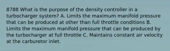 8788 What is the purpose of the density controller in a turbocharger system? A. Limits the maximum manifold pressure that can be produced at other than full throttle conditions B. Limits the maximum manifold pressure that can be produced by the turbocharger at full throttle C. Maintains constant air velocity at the carburetor inlet.