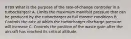 8789 What is the purpose of the rate-of-change controller in a turbocharger? A. Limits the maximum manifold pressure that can be produced by the turbocharger at full throttle conditions B. Controls the rate at which the turbocharger discharge pressure will increase C. Controls the position of the waste gate after the aircraft has reached its critical altitude.