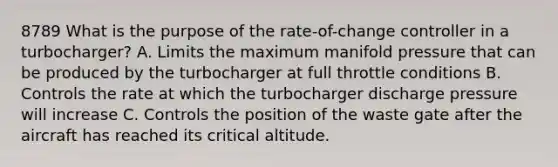 8789 What is the purpose of the rate-of-change controller in a turbocharger? A. Limits the maximum manifold pressure that can be produced by the turbocharger at full throttle conditions B. Controls the rate at which the turbocharger discharge pressure will increase C. Controls the position of the waste gate after the aircraft has reached its critical altitude.