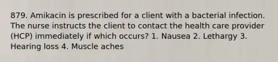 879. Amikacin is prescribed for a client with a bacterial infection. The nurse instructs the client to contact the health care provider (HCP) immediately if which occurs? 1. Nausea 2. Lethargy 3. Hearing loss 4. Muscle aches