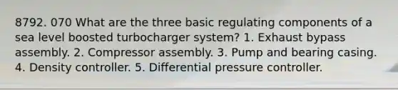 8792. 070 What are the three basic regulating components of a sea level boosted turbocharger system? 1. Exhaust bypass assembly. 2. Compressor assembly. 3. Pump and bearing casing. 4. Density controller. 5. Differential pressure controller.