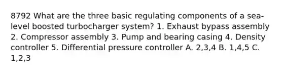 8792 What are the three basic regulating components of a sea-level boosted turbocharger system? 1. Exhaust bypass assembly 2. Compressor assembly 3. Pump and bearing casing 4. Density controller 5. Differential pressure controller A. 2,3,4 B. 1,4,5 C. 1,2,3