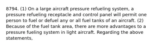 8794. (1) On a large aircraft pressure refueling system, a pressure refueling receptacle and control panel will permit one person to fuel or defuel any or all fuel tanks of an aircraft. (2) Because of the fuel tank area, there are more advantages to a pressure fueling system in light aircraft. Regarding the above statements,