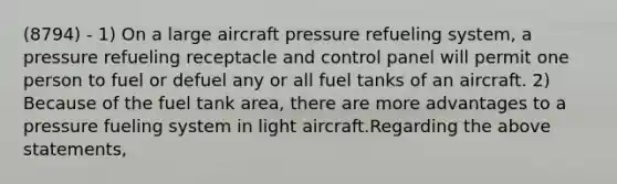 (8794) - 1) On a large aircraft pressure refueling system, a pressure refueling receptacle and control panel will permit one person to fuel or defuel any or all fuel tanks of an aircraft. 2) Because of the fuel tank area, there are more advantages to a pressure fueling system in light aircraft.Regarding the above statements,