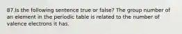 87.Is the following sentence true or false? The group number of an element in the periodic table is related to the number of valence electrons it has.