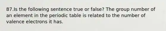 87.Is the following sentence true or false? The group number of an element in the periodic table is related to the number of valence electrons it has.