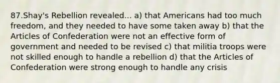 87.Shay's Rebellion revealed... a) that Americans had too much freedom, and they needed to have some taken away b) that the Articles of Confederation were not an effective form of government and needed to be revised c) that militia troops were not skilled enough to handle a rebellion d) that the Articles of Confederation were strong enough to handle any crisis