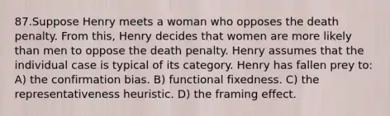 87.Suppose Henry meets a woman who opposes the death penalty. From this, Henry decides that women are more likely than men to oppose the death penalty. Henry assumes that the individual case is typical of its category. Henry has fallen prey to: A) the confirmation bias. B) functional fixedness. C) the representativeness heuristic. D) the framing effect.