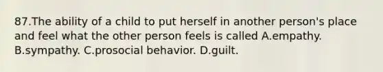 87.The ability of a child to put herself in another person's place and feel what the other person feels is called A.empathy. B.sympathy. C.prosocial behavior. D.guilt.