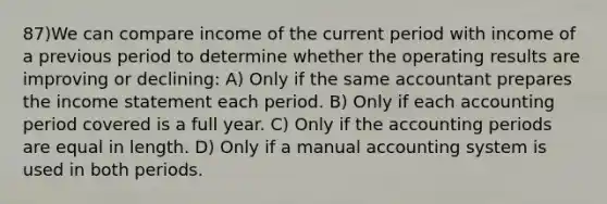 87)We can compare income of the current period with income of a previous period to determine whether the operating results are improving or declining: A) Only if the same accountant prepares the income statement each period. B) Only if each accounting period covered is a full year. C) Only if the accounting periods are equal in length. D) Only if a manual accounting system is used in both periods.