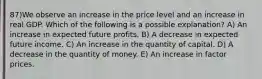 87)We observe an increase in the price level and an increase in real GDP. Which of the following is a possible explanation? A) An increase in expected future profits. B) A decrease in expected future income. C) An increase in the quantity of capital. D) A decrease in the quantity of money. E) An increase in factor prices.