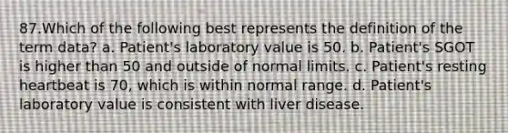 87.Which of the following best represents the definition of the term data? a. Patient's laboratory value is 50. b. Patient's SGOT is higher than 50 and outside of normal limits. c. Patient's resting heartbeat is 70, which is within normal range. d. Patient's laboratory value is consistent with liver disease.