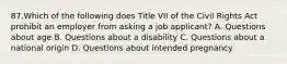 87.Which of the following does Title VII of the Civil Rights Act prohibit an employer from asking a job applicant? A. Questions about age B. Questions about a disability C. Questions about a national origin D. Questions about intended pregnancy