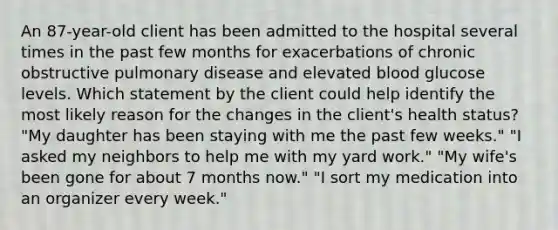 An 87-year-old client has been admitted to the hospital several times in the past few months for exacerbations of chronic obstructive pulmonary disease and elevated blood glucose levels. Which statement by the client could help identify the most likely reason for the changes in the client's health status? "My daughter has been staying with me the past few weeks." "I asked my neighbors to help me with my yard work." "My wife's been gone for about 7 months now." "I sort my medication into an organizer every week."