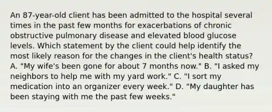 An 87-year-old client has been admitted to the hospital several times in the past few months for exacerbations of <a href='https://www.questionai.com/knowledge/kl8SW7X960-chronic-obstructive-pulmonary-disease' class='anchor-knowledge'>chronic obstructive pulmonary disease</a> and elevated blood glucose levels. Which statement by the client could help identify the most likely reason for the changes in the client's health status? A. "My wife's been gone for about 7 months now." B. "I asked my neighbors to help me with my yard work." C. "I sort my medication into an organizer every week." D. "My daughter has been staying with me the past few weeks."