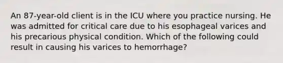 An 87-year-old client is in the ICU where you practice nursing. He was admitted for critical care due to his esophageal varices and his precarious physical condition. Which of the following could result in causing his varices to hemorrhage?