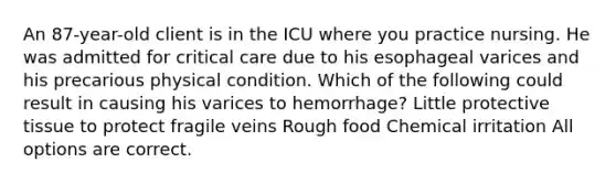 An 87-year-old client is in the ICU where you practice nursing. He was admitted for critical care due to his esophageal varices and his precarious physical condition. Which of the following could result in causing his varices to hemorrhage? Little protective tissue to protect fragile veins Rough food Chemical irritation All options are correct.