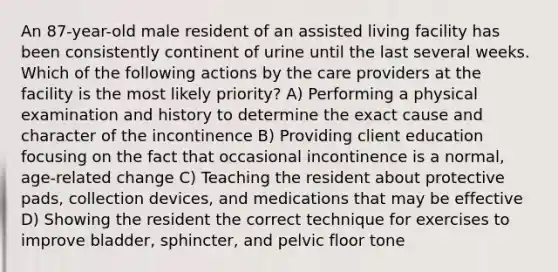 An 87-year-old male resident of an assisted living facility has been consistently continent of urine until the last several weeks. Which of the following actions by the care providers at the facility is the most likely priority? A) Performing a physical examination and history to determine the exact cause and character of the incontinence B) Providing client education focusing on the fact that occasional incontinence is a normal, age-related change C) Teaching the resident about protective pads, collection devices, and medications that may be effective D) Showing the resident the correct technique for exercises to improve bladder, sphincter, and pelvic floor tone