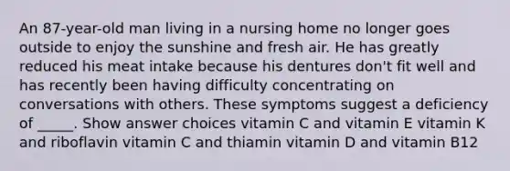 An 87-year-old man living in a nursing home no longer goes outside to enjoy the sunshine and fresh air. He has greatly reduced his meat intake because his dentures don't fit well and has recently been having difficulty concentrating on conversations with others. These symptoms suggest a deficiency of _____. Show answer choices vitamin C and vitamin E vitamin K and riboflavin vitamin C and thiamin vitamin D and vitamin B12