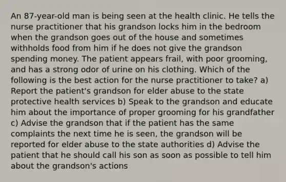 An 87-year-old man is being seen at the health clinic. He tells the nurse practitioner that his grandson locks him in the bedroom when the grandson goes out of the house and sometimes withholds food from him if he does not give the grandson spending money. The patient appears frail, with poor grooming, and has a strong odor of urine on his clothing. Which of the following is the best action for the nurse practitioner to take? a) Report the patient's grandson for elder abuse to the state protective health services b) Speak to the grandson and educate him about the importance of proper grooming for his grandfather c) Advise the grandson that if the patient has the same complaints the next time he is seen, the grandson will be reported for elder abuse to the state authorities d) Advise the patient that he should call his son as soon as possible to tell him about the grandson's actions