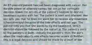 An 87-year-old patient has just been diagnosed with cancer. Her durable power of attorney names her son as her surrogate decision maker. He arrives at the patient's bedside to discuss treatment options with her. The patient is alert and oriented. Her son tells you that he does not want her to receive any treatment (chemotherapy) because of the side effects and her age. The patient tells you that she wants to try the treatment. Which decision should be followed by the nurse? a) The patient's son's b) The patient's c) Both—initially the patient's; then the son's when the medication's side effects become severe d) Neither; this is a legal decision and should be made by a court of law