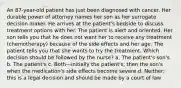 An 87-year-old patient has just been diagnosed with cancer. Her durable power of attorney names her son as her surrogate decision maker. He arrives at the patient's bedside to discuss treatment options with her. The patient is alert and oriented. Her son tells you that he does not want her to receive any treatment (chemotherapy) because of the side effects and her age. The patient tells you that she wants to try the treatment. Which decision should be followed by the nurse? a. The patient's son's b. The patient's c. Both—initially the patient's; then the son's when the medication's side effects become severe d. Neither; this is a legal decision and should be made by a court of law