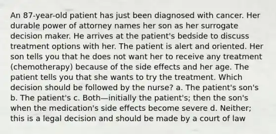 An 87-year-old patient has just been diagnosed with cancer. Her durable power of attorney names her son as her surrogate decision maker. He arrives at the patient's bedside to discuss treatment options with her. The patient is alert and oriented. Her son tells you that he does not want her to receive any treatment (chemotherapy) because of the side effects and her age. The patient tells you that she wants to try the treatment. Which decision should be followed by the nurse? a. The patient's son's b. The patient's c. Both—initially the patient's; then the son's when the medication's side effects become severe d. Neither; this is a legal decision and should be made by a court of law