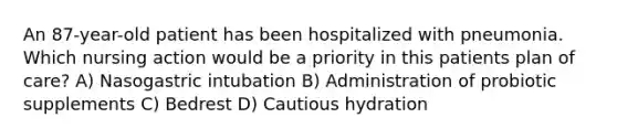 An 87-year-old patient has been hospitalized with pneumonia. Which nursing action would be a priority in this patients plan of care? A) Nasogastric intubation B) Administration of probiotic supplements C) Bedrest D) Cautious hydration