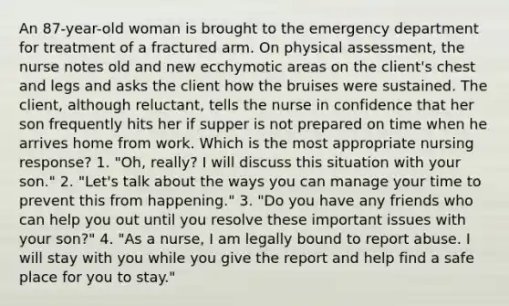 An 87-year-old woman is brought to the emergency department for treatment of a fractured arm. On physical assessment, the nurse notes old and new ecchymotic areas on the client's chest and legs and asks the client how the bruises were sustained. The client, although reluctant, tells the nurse in confidence that her son frequently hits her if supper is not prepared on time when he arrives home from work. Which is the most appropriate nursing response? 1. "Oh, really? I will discuss this situation with your son." 2. "Let's talk about the ways you can manage your time to prevent this from happening." 3. "Do you have any friends who can help you out until you resolve these important issues with your son?" 4. "As a nurse, I am legally bound to report abuse. I will stay with you while you give the report and help find a safe place for you to stay."