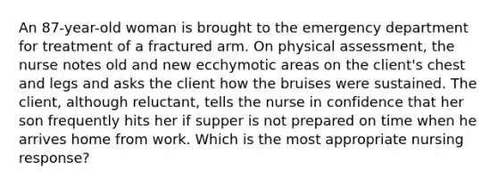 An 87-year-old woman is brought to the emergency department for treatment of a fractured arm. On physical assessment, the nurse notes old and new ecchymotic areas on the client's chest and legs and asks the client how the bruises were sustained. The client, although reluctant, tells the nurse in confidence that her son frequently hits her if supper is not prepared on time when he arrives home from work. Which is the most appropriate nursing response?