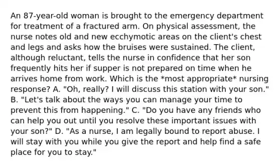 An 87-year-old woman is brought to the emergency department for treatment of a fractured arm. On physical assessment, the nurse notes old and new ecchymotic areas on the client's chest and legs and asks how the bruises were sustained. The client, although reluctant, tells the nurse in confidence that her son frequently hits her if supper is not prepared on time when he arrives home from work. Which is the *most appropriate* nursing response? A. "Oh, really? I will discuss this station with your son." B. "Let's talk about the ways you can manage your time to prevent this from happening." C. "Do you have any friends who can help you out until you resolve these important issues with your son?" D. "As a nurse, I am legally bound to report abuse. I will stay with you while you give the report and help find a safe place for you to stay."