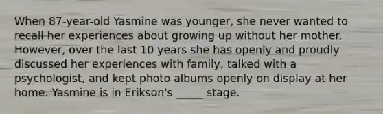 When 87-year-old Yasmine was younger, she never wanted to recall her experiences about growing up without her mother. However, over the last 10 years she has openly and proudly discussed her experiences with family, talked with a psychologist, and kept photo albums openly on display at her home. Yasmine is in Erikson's _____ stage.