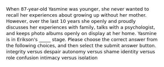 When 87-year-old Yasmine was younger, she never wanted to recall her experiences about growing up without her mother. However, over the last 10 years she openly and proudly discusses her experiences with family, talks with a psychologist, and keeps photo albums openly on display at her home. Yasmine is in Erikson's _____ stage. Please choose the correct answer from the following choices, and then select the submit answer button. integrity versus despair autonomy versus shame identity versus role confusion intimacy versus isolation