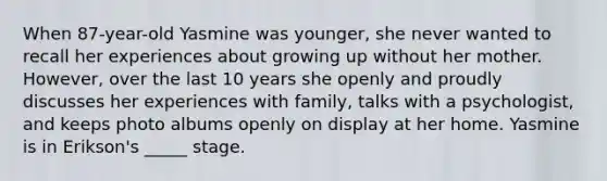 When 87-year-old Yasmine was younger, she never wanted to recall her experiences about growing up without her mother. However, over the last 10 years she openly and proudly discusses her experiences with family, talks with a psychologist, and keeps photo albums openly on display at her home. Yasmine is in Erikson's _____ stage.