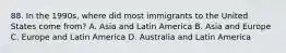 88. In the 1990s, where did most immigrants to the United States come from? A. Asia and Latin America B. Asia and Europe C. Europe and Latin America D. Australia and Latin America