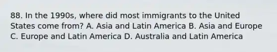 88. In the 1990s, where did most immigrants to the United States come from? A. Asia and Latin America B. Asia and Europe C. Europe and Latin America D. Australia and Latin America