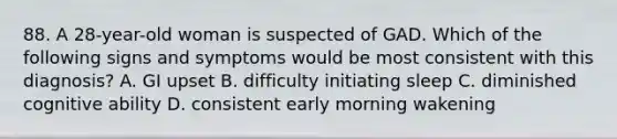 88. A 28-year-old woman is suspected of GAD. Which of the following signs and symptoms would be most consistent with this diagnosis? A. GI upset B. difficulty initiating sleep C. diminished cognitive ability D. consistent early morning wakening