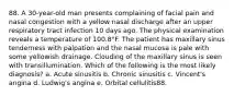 88. A 30-year-old man presents complaining of facial pain and nasal congestion with a yellow nasal discharge after an upper respiratory tract infection 10 days ago. The physical examination reveals a temperature of 100.8°F. The patient has maxillary sinus tenderness with palpation and the nasal mucosa is pale with some yellowish drainage. Clouding of the maxillary sinus is seen with transillumination. Which of the following is the most likely diagnosis? a. Acute sinusitis b. Chronic sinusitis c. Vincent's angina d. Ludwig's angina e. Orbital cellulitis88.