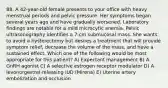 88. A 42-year-old female presents to your office with heavy menstrual periods and pelvic pressure. Her symptoms began several years ago and have gradually worsened. Laboratory findings are notable for a mild microcytic anemia. Pelvic ultrasonography identifies a 7-cm submucosal mass. She wants to avoid a hysterectomy but desires a treatment that will provide symptom relief, decrease the volume of the mass, and have a sustained effect. Which one of the following would be most appropriate for this patient? A) Expectant management B) A GnRH agonist C) A selective estrogen receptor modulator D) A levonorgestrel-releasing IUD (Mirena) E) Uterine artery embolization and occlusion