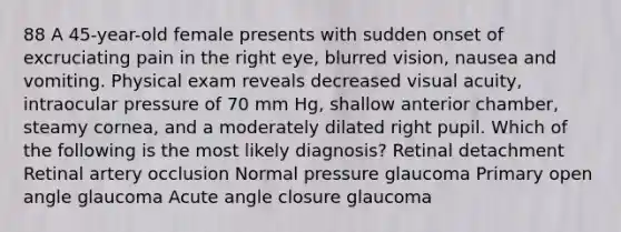 88 A 45-year-old female presents with sudden onset of excruciating pain in the right eye, blurred vision, nausea and vomiting. Physical exam reveals decreased visual acuity, intraocular pressure of 70 mm Hg, shallow anterior chamber, steamy cornea, and a moderately dilated right pupil. Which of the following is the most likely diagnosis? Retinal detachment Retinal artery occlusion Normal pressure glaucoma Primary open angle glaucoma Acute angle closure glaucoma