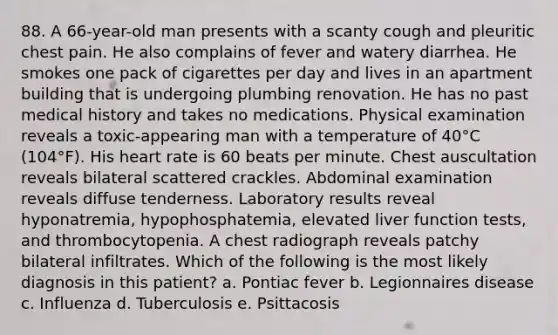 88. A 66-year-old man presents with a scanty cough and pleuritic chest pain. He also complains of fever and watery diarrhea. He smokes one pack of cigarettes per day and lives in an apartment building that is undergoing plumbing renovation. He has no past medical history and takes no medications. Physical examination reveals a toxic-appearing man with a temperature of 40°C (104°F). His heart rate is 60 beats per minute. Chest auscultation reveals bilateral scattered crackles. Abdominal examination reveals diffuse tenderness. Laboratory results reveal hyponatremia, hypophosphatemia, elevated liver function tests, and thrombocytopenia. A chest radiograph reveals patchy bilateral infiltrates. Which of the following is the most likely diagnosis in this patient? a. Pontiac fever b. Legionnaires disease c. Influenza d. Tuberculosis e. Psittacosis