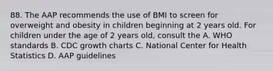 88. The AAP recommends the use of BMI to screen for overweight and obesity in children beginning at 2 years old. For children under the age of 2 years old, consult the A. WHO standards B. CDC growth charts C. National Center for Health Statistics D. AAP guidelines